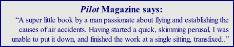 Pilot Magazine says: “A super little book by a man passionate about flying and establishing the causes of air accidents. Having started a quick, skimming perusal, I was unable to put it down, and finished the work at a single sitting, transfixed..”