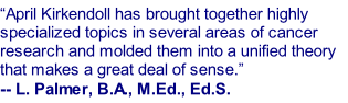 “April Kirkendoll has brought together highly specialized topics in several areas of cancer research and molded them into a unified theory that makes a great deal of sense.” -- L. Palmer, B.A., M.Ed., Ed.S.